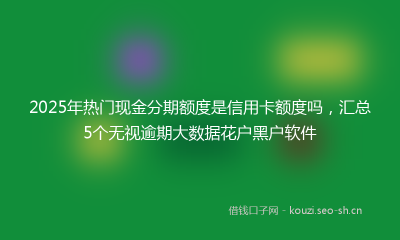 2025年热门现金分期额度是信用卡额度吗，汇总5个无视逾期大数据花户黑户软件