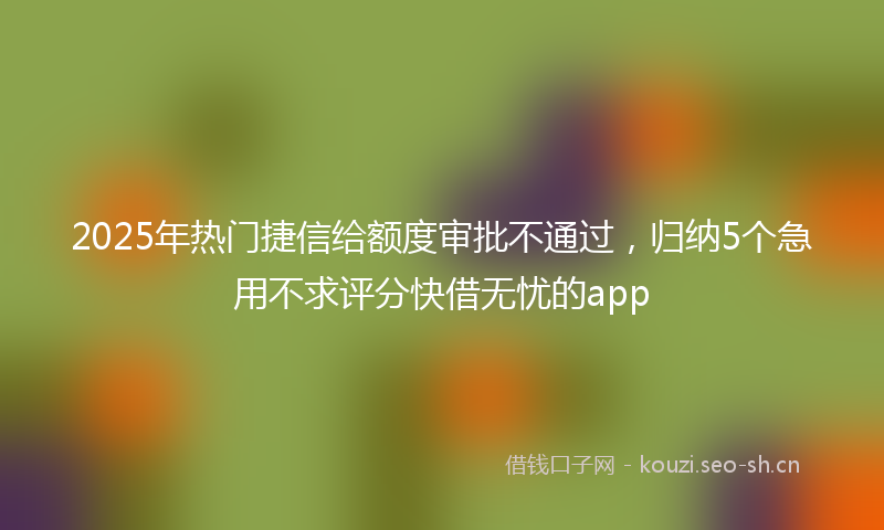 2025年热门捷信给额度审批不通过,归纳5个急用不求评分快借无忧的app