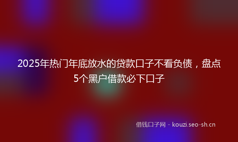 2025年热门年底放水的贷款口子不看负债，盘点5个黑户借款必下口子