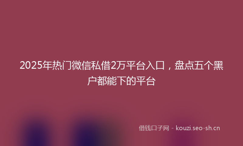 2025年热门微信私借2万平台入口，盘点五个黑户都能下的平台