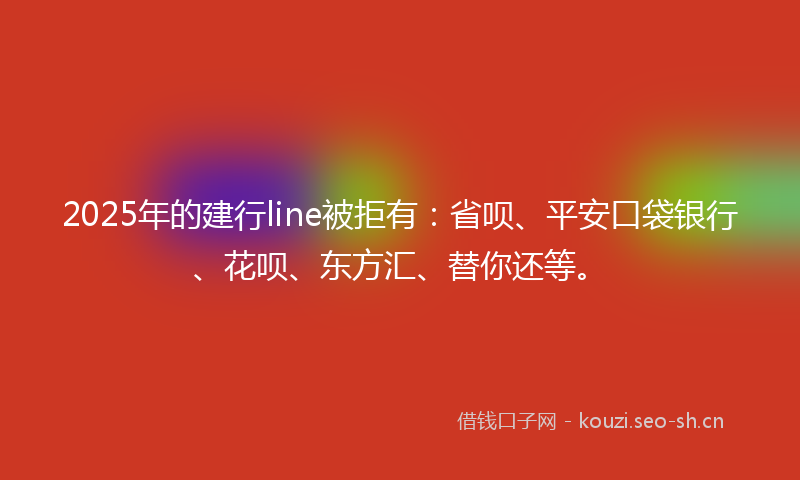 2025年的建行line被拒有：省呗、平安口袋银行、花呗、东方汇、替你还等。
