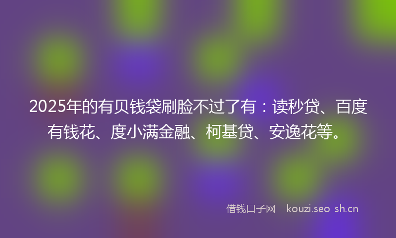 2025年的有贝钱袋刷脸不过了有：读秒贷、百度有钱花、度小满金融、柯基贷、安逸花等。