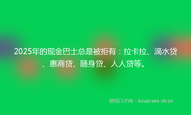 2025年的现金巴士总是被拒有：拉卡拉、滴水贷、惠商贷、随身贷、人人贷等。