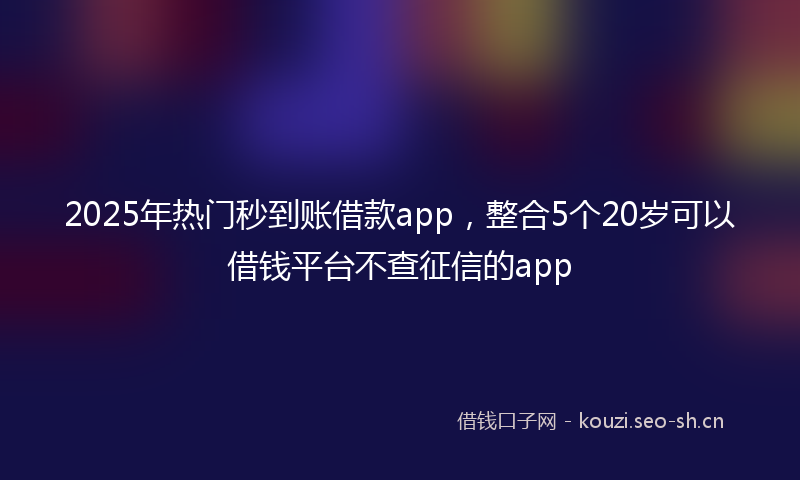 2025年热门秒到账借款app，整合5个20岁可以借钱平台不查征信的app