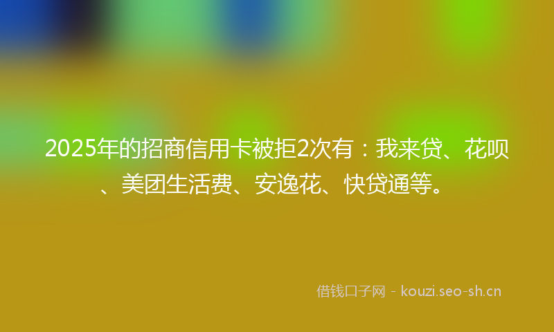 2025年的招商信用卡被拒2次有：我来贷、花呗、美团生活费、安逸花、快贷通等。