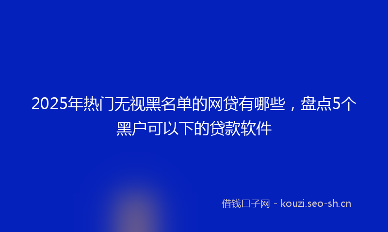 2025年热门无视黑名单的网贷有哪些，盘点5个黑户可以下的贷款软件