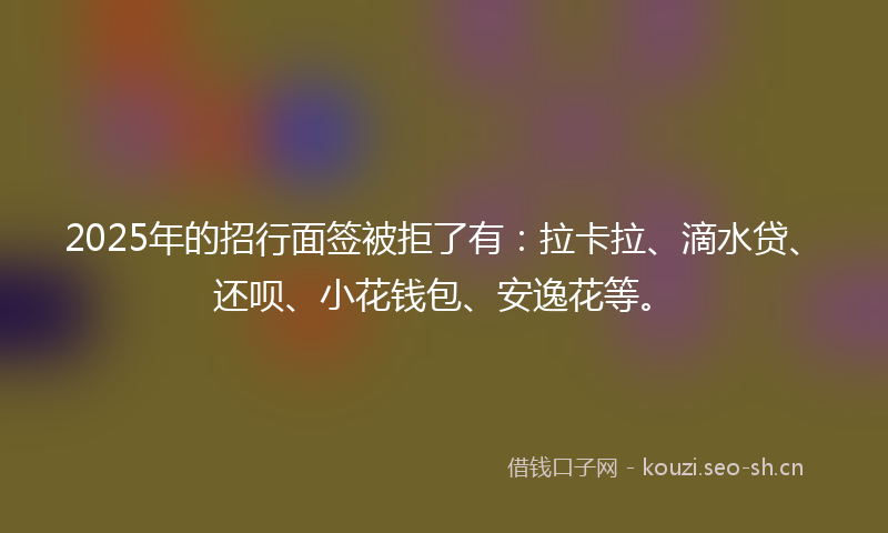 2025年的招行面签被拒了有：拉卡拉、滴水贷、还呗、小花钱包、安逸花等。