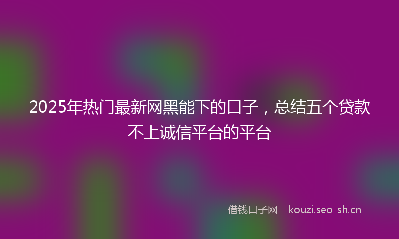 2025年热门最新网黑能下的口子，总结五个贷款不上诚信平台的平台
