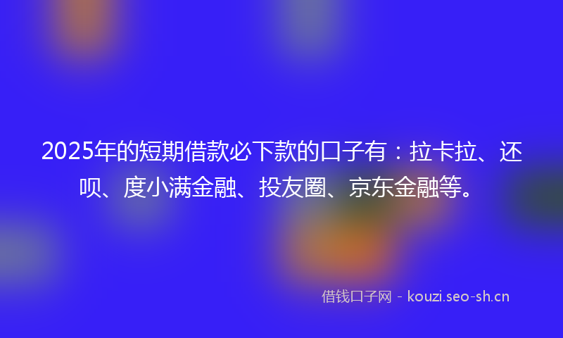 2025年的短期借款必下款的口子有：拉卡拉、还呗、度小满金融、投友圈、京东金融等。
