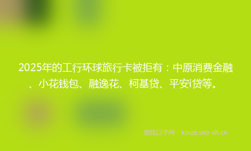2025年的工行环球旅行卡被拒有:中原消费金融、小花钱包、融逸花、柯基贷、平安i贷等。