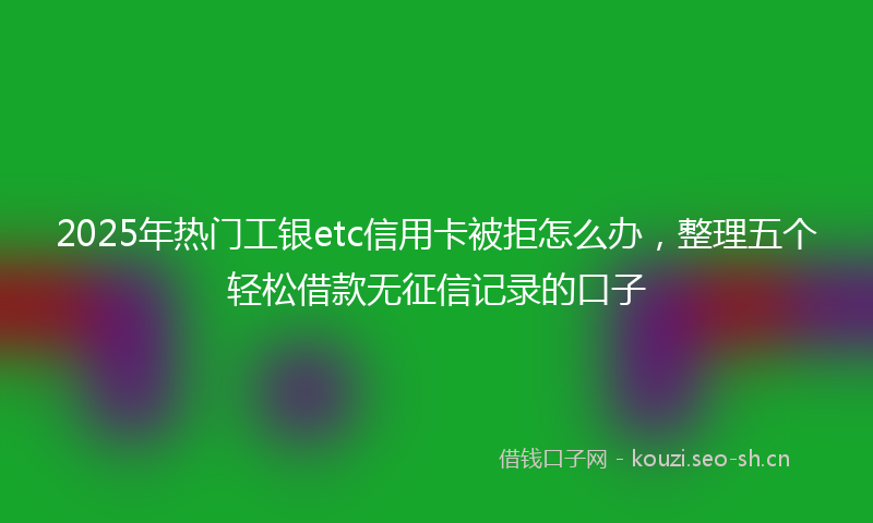 2025年热门工银etc信用卡被拒怎么办，整理五个轻松借款无征信记录的口子