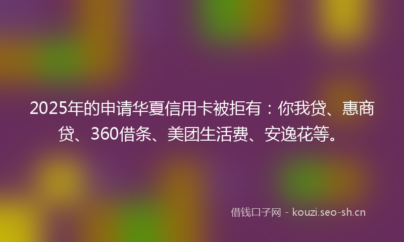 2025年的申请华夏信用卡被拒有：你我贷、惠商贷、360借条、美团生活费、安逸花等。