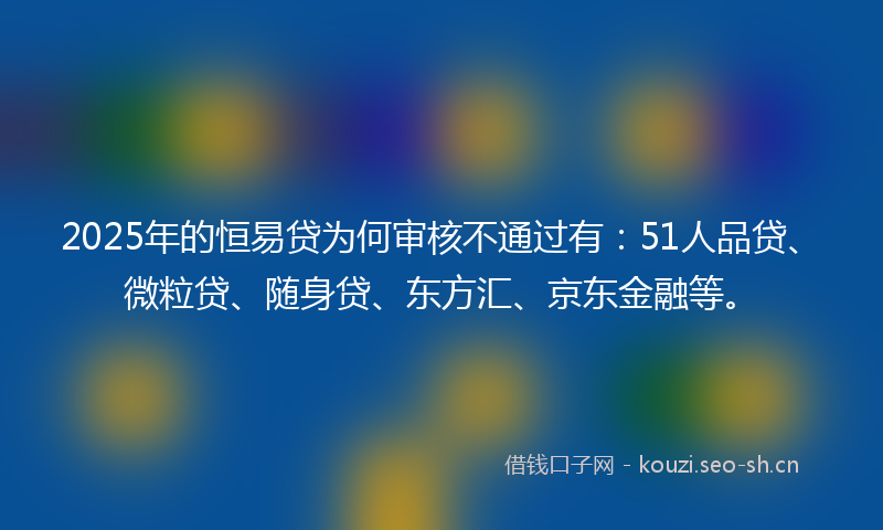 2025年的恒易贷为何审核不通过有：51人品贷、微粒贷、随身贷、东方汇、京东金融等。