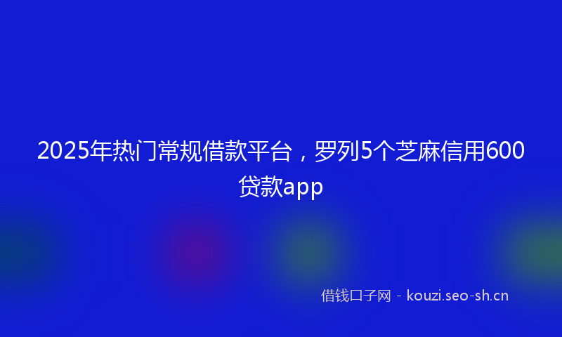 2025年热门常规借款平台，罗列5个芝麻信用600贷款app