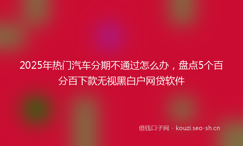 2025年热门汽车分期不通过怎么办，盘点5个百分百下款无视黑白户网贷软件