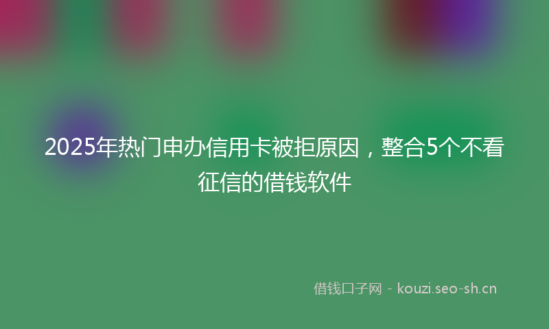 2025年热门申办信用卡被拒原因，整合5个不看征信的借钱软件