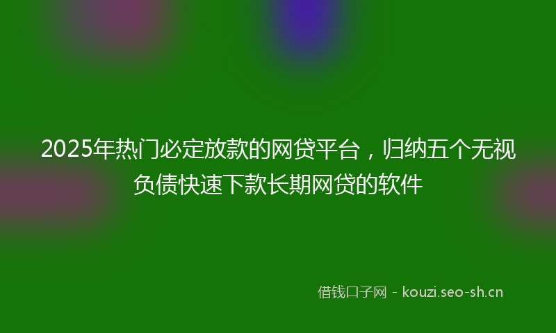 2025年热门必定放款的网贷平台，归纳五个无视负债快速下款长期网贷的软件