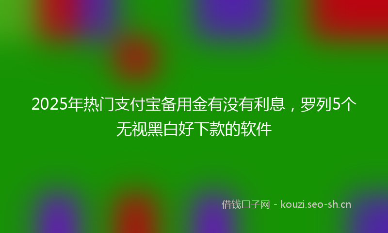 2025年热门支付宝备用金有没有利息，罗列5个无视黑白好下款的软件