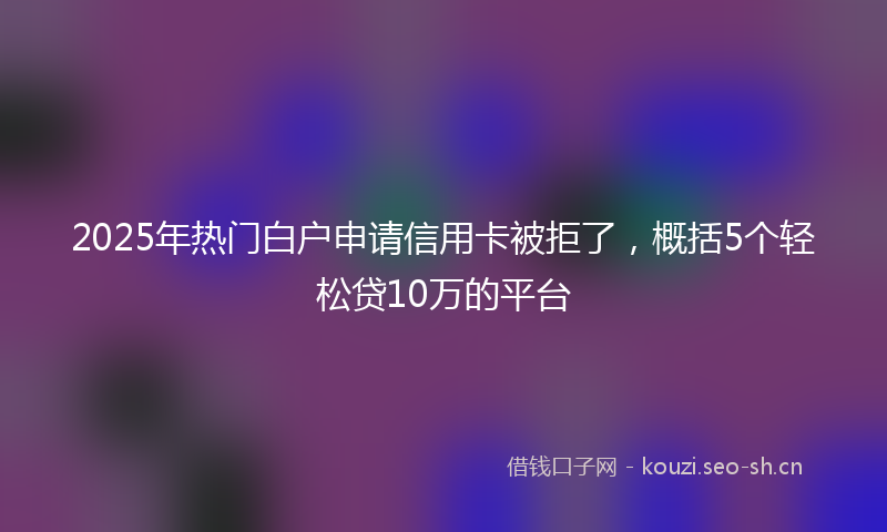 2025年热门白户申请信用卡被拒了，概括5个轻松贷10万的平台