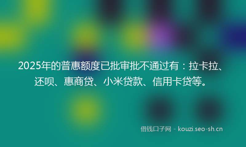 2025年的普惠额度已批审批不通过有:拉卡拉、还呗、惠商贷、小米贷款、信用卡贷等。