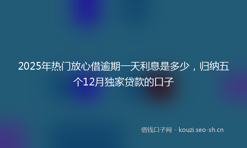 2025年热门放心借逾期一天利息是多少，归纳五个12月独家贷款的口子