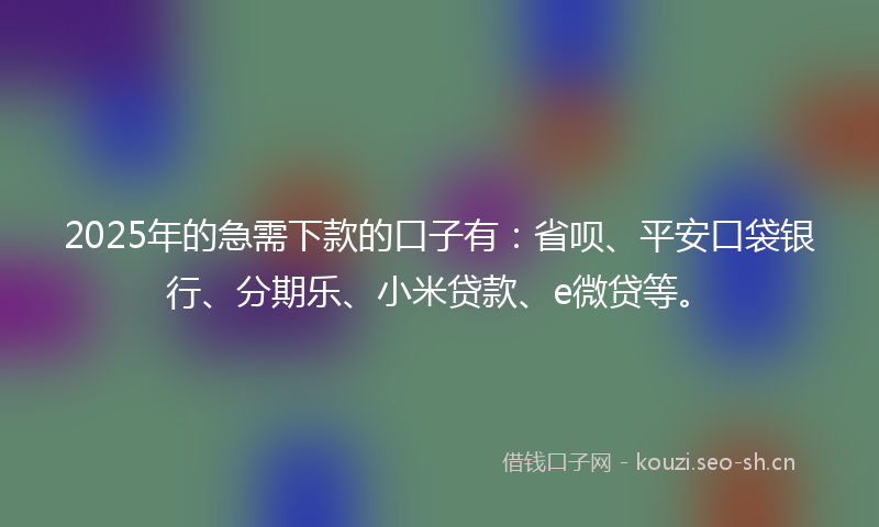 2025年的急需下款的口子有：省呗、平安口袋银行、分期乐、小米贷款、e微贷等。
