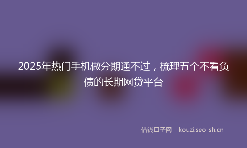 2025年热门手机做分期通不过，梳理五个不看负债的长期网贷平台