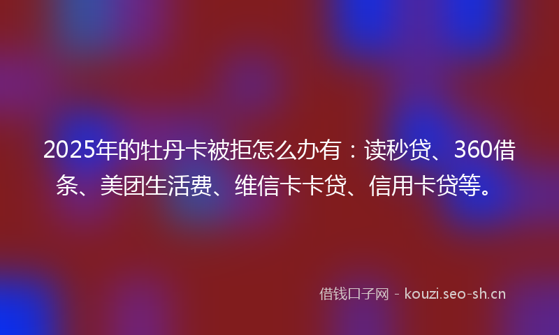 2025年的牡丹卡被拒怎么办有：读秒贷、360借条、美团生活费、维信卡卡贷、信用卡贷等。