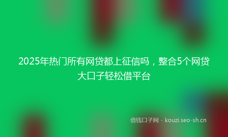 2025年热门所有网贷都上征信吗，整合5个网贷大口子轻松借平台