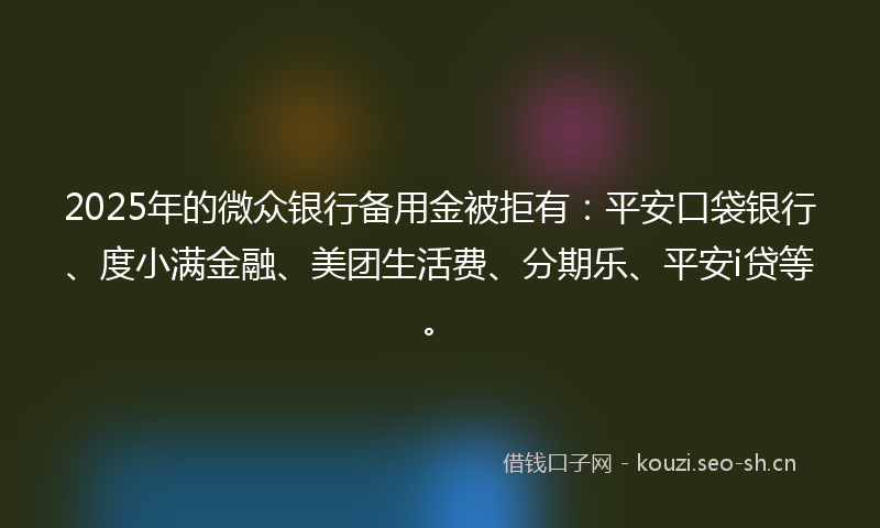 2025年的微众银行备用金被拒有：平安口袋银行、度小满金融、美团生活费、分期乐、平安i贷等。