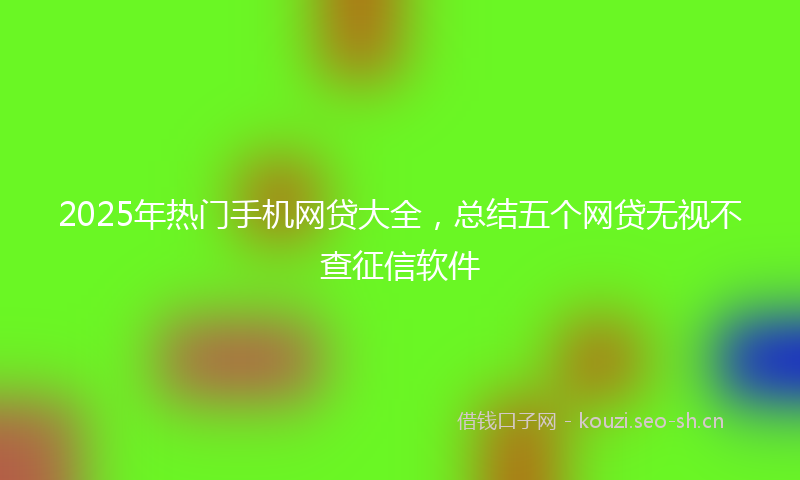 2025年热门手机网贷大全，总结五个网贷无视不查征信软件