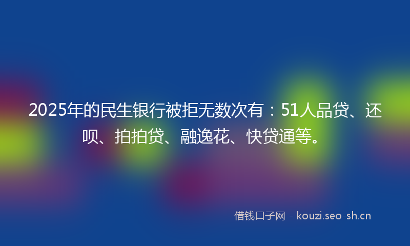 2025年的民生银行被拒无数次有：51人品贷、还呗、拍拍贷、融逸花、快贷通等。