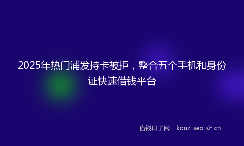 2025年热门浦发持卡被拒，整合五个手机和身份证快速借钱平台