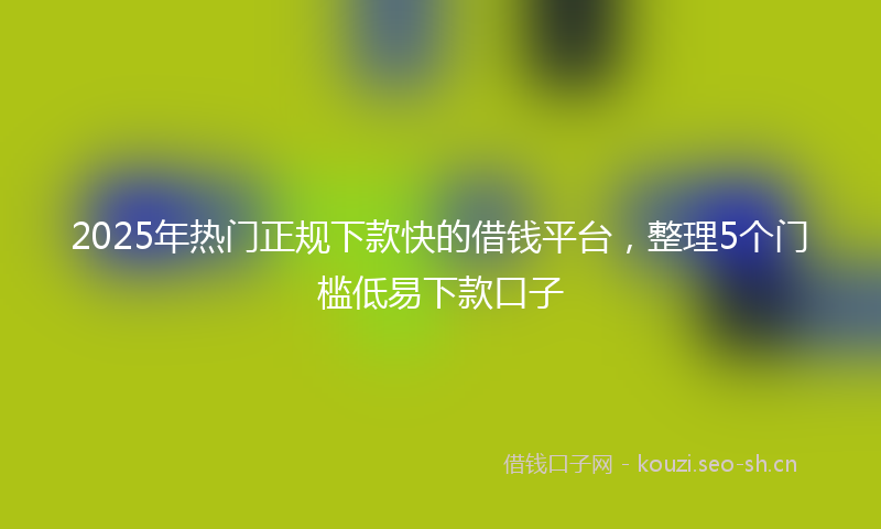 2025年热门正规下款快的借钱平台，整理5个门槛低易下款口子