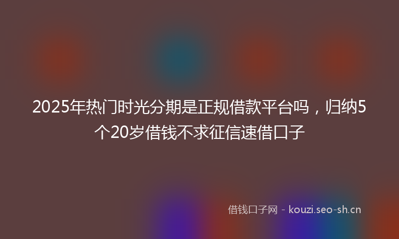 2025年热门时光分期是正规借款平台吗，归纳5个20岁借钱不求征信速借口子