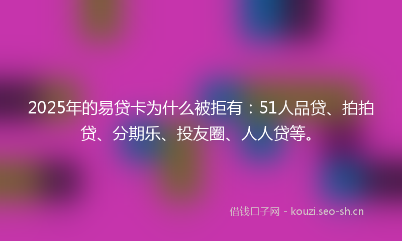 2025年的易贷卡为什么被拒有：51人品贷、拍拍贷、分期乐、投友圈、人人贷等。