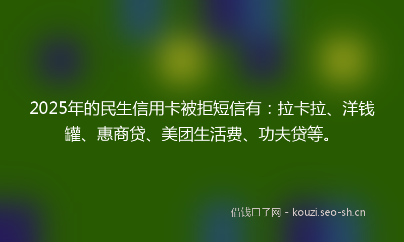2025年的民生信用卡被拒短信有：拉卡拉、洋钱罐、惠商贷、美团生活费、功夫贷等。