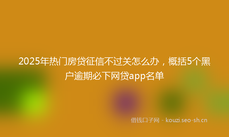 2025年热门房贷征信不过关怎么办，概括5个黑户逾期必下网贷app名单