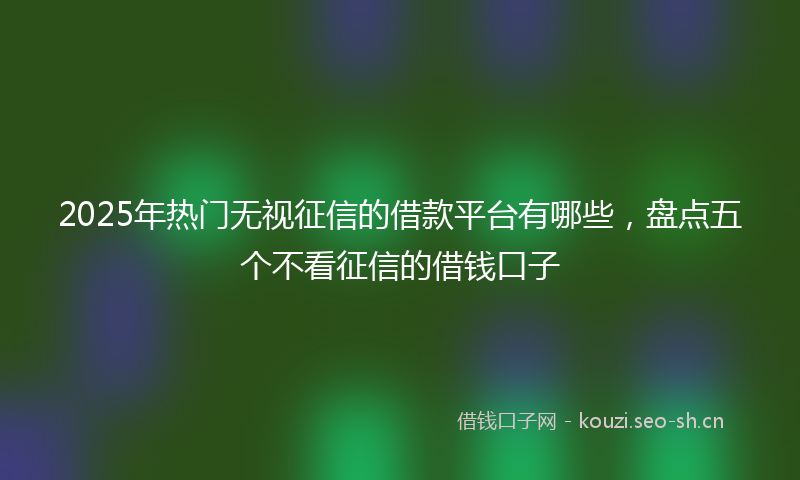 2025年热门无视征信的借款平台有哪些,盘点五个不看征信的借钱口子
