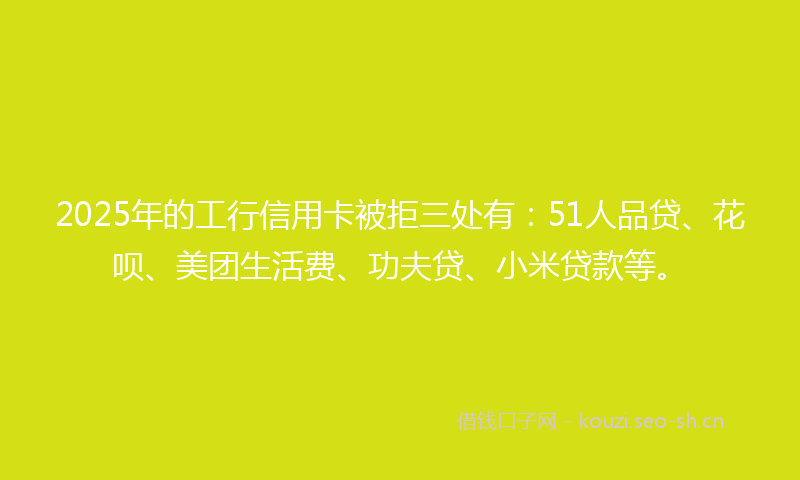2025年的工行信用卡被拒三处有：51人品贷、花呗、美团生活费、功夫贷、小米贷款等。