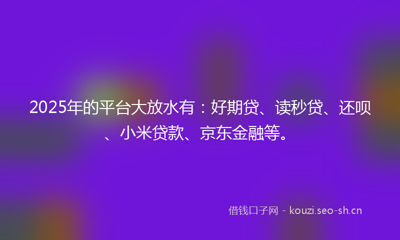 2025年的平台大放水有：好期贷、读秒贷、还呗、小米贷款、京东金融等。
