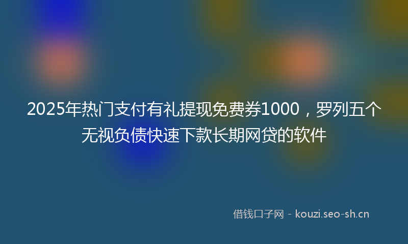 2025年热门支付有礼提现免费券1000，罗列五个无视负债快速下款长期网贷的软件