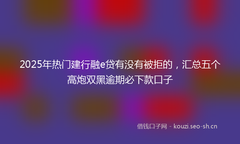 2025年热门建行融e贷有没有被拒的,汇总五个高炮双黑逾期必下款口子