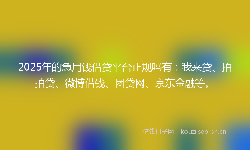 2025年的急用钱借贷平台正规吗有：我来贷、拍拍贷、微博借钱、团贷网、京东金融等。