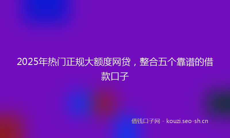 2025年热门正规大额度网贷，整合五个靠谱的借款口子
