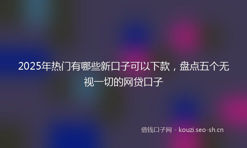 2025年热门有哪些新口子可以下款，盘点五个无视一切的网贷口子