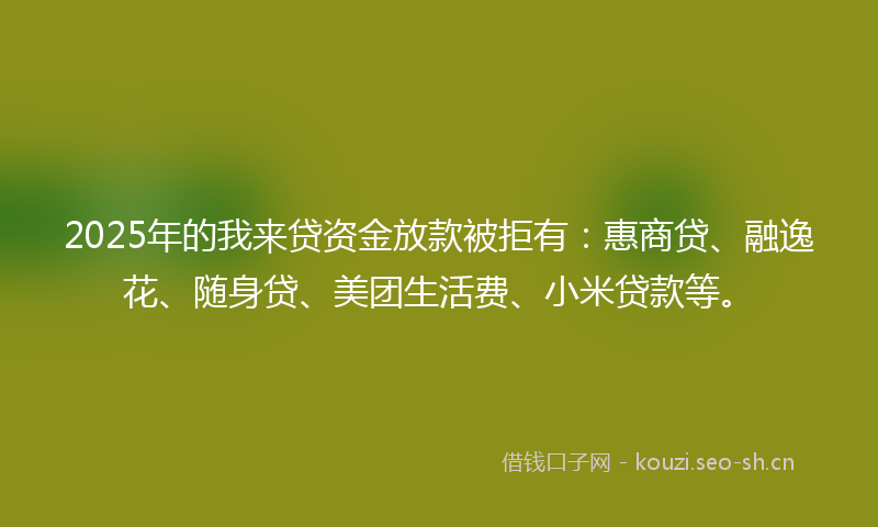 2025年的我来贷资金放款被拒有：惠商贷、融逸花、随身贷、美团生活费、小米贷款等。