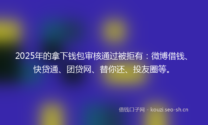 2025年的拿下钱包审核通过被拒有：微博借钱、快贷通、团贷网、替你还、投友圈等。