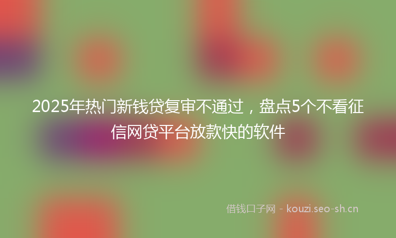 2025年热门新钱贷复审不通过，盘点5个不看征信网贷平台放款快的软件
