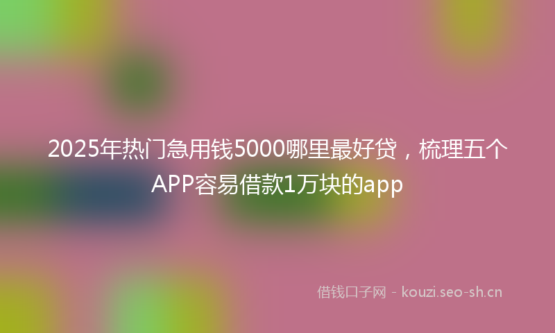 2025年热门急用钱5000哪里最好贷，梳理五个APP容易借款1万块的app